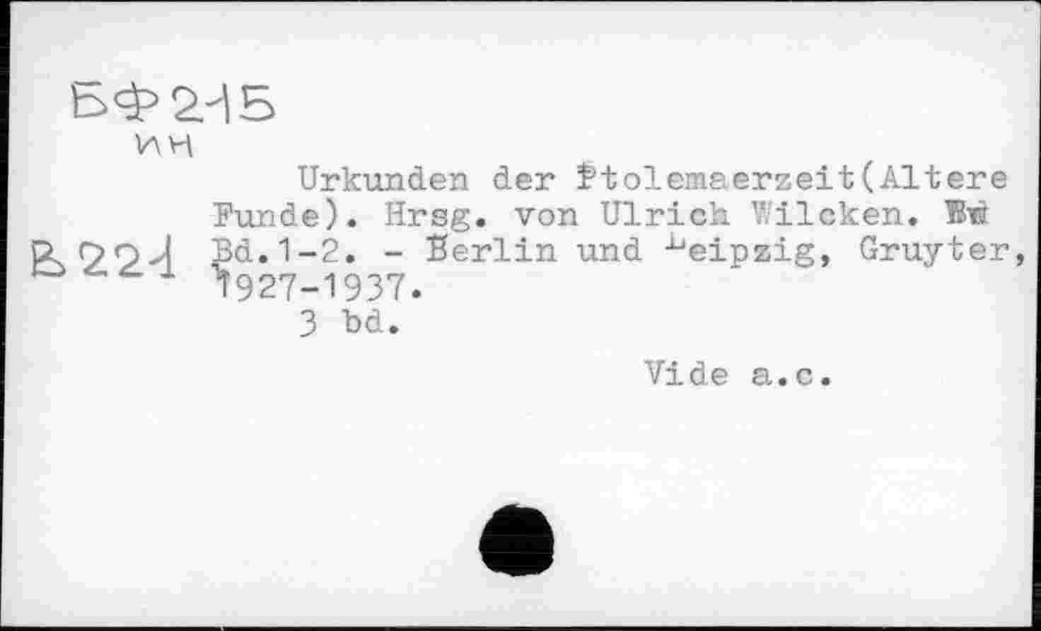 ﻿БФ2ИБ
ИН
Urkunden der îtolemaerzeit(Altere Funde). Hrsg, von Ulrich Wilcken. W r>n J Bd.1-2. - Berlin und Leipzig, Gruyter ^927-1937.
3 bd.
Vide а.с.